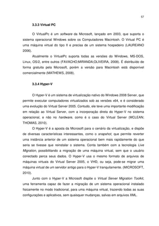 57


         3.3.3 Virtual PC

         O VirtualPc é um software da Microsoft, lançado em 2003, que suporta o
sistema operacional Windows sobre os Computadores Macintosh. O Virtual PC é
uma máquina virtual do tipo II e precisa de um sistema hospedeiro (LAUREANO
2006).
         Atualmente o VirtualPc suporta todas as versões do Windows, MS-DOS,
Linux, OS/2, entre outros (FAVACHO;MIRANDA;OLIVEIRA, 2008). É distribuído de
forma gratuita pela Microsoft, porém a versão para Macintosh está disponível
comercialmente (MATHEWS, 2008).


         3.3.4 Hyper-V


         O Hyper-V é um sistema de virtualização nativo do Windows 2008 Server, que
permite executar computadores virtualizados sob as versões x64, e é considerado
uma evolução do Virtual Server 2005. Contudo, ele teve uma importante modificação
em relação ao Virtual Server, com a incorporação direta do Hyper-V no sistema
operacional, e não no hardware, como é o caso do Virtual Server (MCLEAN;
THOMAS, 2010).
         O Hyper-V é a aposta da Microsoft para o cenário da virtualização, e dispõe
de diversas características interessantes, como o snapshot, que permite reverter
uma instância anterior de um sistema operacional bem mais rapidamente do que
seria se tivesse que reinstalar o sistema. Conta também com a tecnologia Live
Migration, possibilitando a migração de uma máquina virtual, sem que o usuário
conectado perca seus dados. O Hyper-V usa o mesmo formato de arquivos de
máquinas virtuais do Virtual Server 2005, o VHD, ou seja, pode-se migrar uma
máquina virtual de um servidor antigo para o Hyper-V tranquilamente. (MICROSOFT,
2010).
         Junto com o Hyper-V a Microsoft dispõe o Virtual Server Migration Toolkit,
uma ferramenta capaz de fazer a migração de um sistema operacional instalado
fisicamente no modo tradicional, para uma máquina virtual, trazendo todas as suas
configurações e aplicativos, sem quaisquer mudanças, salvas em arquivos XML.
 