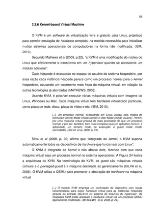 59


          3.3.6 Kernel-based Virtual Machine


          O KVM é um software de virtualização livre e gratuito para Linux, projetado
para permitir emulação de hardware completa, na medida necessária para inicializar
muitos sistemas operacionais de computadores na forma não modificada. (IBM,
2010).
          Segundo Mathews et al (2008, p.22), “a KVM é uma modificação do núcleo do
Linux que efetivamente o transforma em um hypervisor quando se acrescenta um
módulo adicional”.
          Cada hóspede é executado no espaço do usuário do sistema hospedeiro, por
essa razão cada instância hóspede parece como um processo normal para o kernel
hospedeiro, causando um isolamento mais fraco da máquina virtual, em relação às
outras tecnologias já abordadas (MATHEWS, 2008).
          Usando KVM, é possível executar várias máquinas virtuais com imagens do
Linux, Windows ou Mac. Cada máquina virtual tem hardware virtualizado particular,
como placa de rede, disco, placa de vídeo e etc. (IBM, 2010).

                       [...] Um processo normal, executando em Linux, possui dois modos de
                       execução: Kernel Mode (modo kernel) e User Mode (modo usuário). Porém,
                       por uma máquina virtual precisa de mais prioridade do que um processo
                       normal, e por ser, também, bem mais complexa que um aplicativo comum, é
                       adicionado um terceiro modo de execução: o guest mode (modo
                       Convidado). (SILVA et al, 2008, p. 31).


          Silva et al (2008, p. 30) afirma que “integrado ao kernel, o KVM suporta
automaticamente todos os dispositivos de hardware que funcionam com Linux”.
          O KVM é integrado ao kernel e não abaixo dele, fazendo com que cada
máquina virtual seja um processo normal no sistema operacional. A Figura 24 ilustra
a arquitetura do KVM. Na terminologia do KVM, os guest são máquinas virtuais
comuns e o privileged-guest é a máquina destinada ao gerenciamento (SILVA et al,
2008). O KVM utiliza o QEMU para promover a abstração de hardware na máquina
virtual


                       [...] O modulo KVM emprega um controlador de dispositivo com novas
                       características para expor hardware virtual para as instâncias hóspedes
                       através da entrada /dev/kvm no sistema de arquivos do hypervisor. Os
                       hóspedes KVM então acessam o hardware virtual via um processo QEMU
                       ligeiramente modificado. (MATHEWS et al, 2008, p. 24).
 