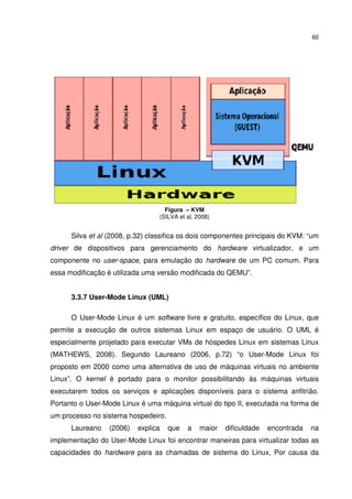 60




                                   Figura – KVM
                                 (SILVA et al, 2008)


      Silva et al (2008, p.32) classifica os dois componentes principais do KVM: “um
driver de dispositivos para gerenciamento do hardware virtualizador, e um
componente no user-space, para emulação do hardware de um PC comum. Para
essa modificação é utilizada uma versão modificada do QEMU”.


      3.3.7 User-Mode Linux (UML)

      O User-Mode Linux é um software livre e gratuito, específico do Linux, que
permite a execução de outros sistemas Linux em espaço de usuário. O UML é
especialmente projetado para executar VMs de hóspedes Linux em sistemas Linux
(MATHEWS, 2008). Segundo Laureano (2006, p.72) “o User-Mode Linux foi
proposto em 2000 como uma alternativa de uso de máquinas virtuais no ambiente
Linux”. O kernel é portado para o monitor possibilitando às máquinas virtuais
executarem todos os serviços e aplicações disponíveis para o sistema anfitrião.
Portanto o User-Mode Linux é uma máquina virtual do tipo II, executada na forma de
um processo no sistema hospedeiro.
      Laureano    (2006)   explica   que   a    maior   dificuldade   encontrada   na
implementação do User-Mode Linux foi encontrar maneiras para virtualizar todas as
capacidades do hardware para as chamadas de sistema do Linux, Por causa da
 