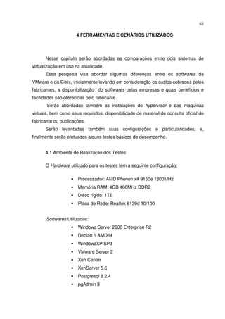 62


                       4 FERRAMENTAS E CENÁRIOS UTILIZADOS




      Nesse capitulo serão abordadas as comparações entre dois sistemas de
virtualização em uso na atualidade.
      Essa pesquisa visa abordar algumas diferenças entre os softwares da
VMware e da Citrix, inicialmente levando em consideração os custos cobrados pelos
fabricantes, a disponibilização do softwares pelas empresas e quais benefícios e
facilidades são oferecidas pelo fabricante.
       Serão abordadas também as instalações do hypervisor e das maquinas
virtuais, bem como seus requisitos, disponibilidade de material de consulta oficial do
fabricante ou publicações.
      Serão levantadas também suas configurações e particularidades, e,
finalmente serão efetuados alguns testes básicos de desempenho.


      4.1 Ambiente de Realização dos Testes

      O Hardware utilizado para os testes tem a seguinte configuração:

                   •   Processador: AMD Phenon x4 9150e 1800MHz
                   •   Memória RAM: 4GB 400MHz DDR2
                   •   Disco rígido: 1TB
                   •   Placa de Rede: Realtek 8139d 10/100


       Softwares Utilizados:
                   •   Windows Server 2008 Enterprise R2
                   •   Debian 5 AMD64
                   •   WindowsXP SP3
                   •   VMware Server 2
                   •   Xen Center
                   •   XenServer 5.6
                   •   Postgresql 8.2.4
                   •   pgAdmin 3
 