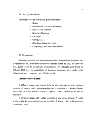 63


      4.2 Descrição dos Testes

      As comparações serão feitas no que diz respeito a:
                     •   Custos
                     •   Materiais de consulta e treinamento
                     •   Obtenção do software
                     •   Suporte a Hardware
                     •   Instalação
                     •   Configurações
                     •   Criação de Máquinas virtuais
                     •   Comparação básica de desempenho



      4.3 Comparações

      A intenção inicial foi usar as versões instaladas diretamente no hardware, sem
a necessidade de um sistema operacional hóspede, casos do ESX, ou ESXi e do
Xen, porém como foi encontrada impossibilidade de instalação para testes do
VMware ESX por incompatibilidade do hardware disponível, será usada versão
VMware Server 2 comparada com o XenServer 5.6.

      Com relação aos custos:


      A VMware possui uma extensa linha de produtos para os mais variados
cenários. O sistema usado nessa pesquisa para comparação é o VMware Server,
distribuída de forma gratuita, bastando apenas fazer o download no site do
fabricante.
      O XenServer possui três versões comerciais e uma versão gratuita. A versão
é distribuída de forma gratuita no site da Citrix. A tabela 1 faz o demonstrativo
quanto aos custos.
 