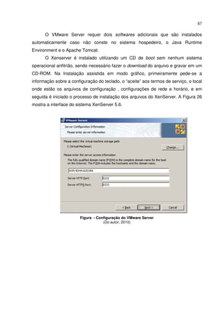 67


      O VMware Server requer dois softwares adicionais que são instalados
automaticamente caso não conste no sistema hospedeiro, o Java Runtime
Environment e o Apache Tomcat.
      O Xenserver é instalado utilizando um CD de boot sem nenhum sistema
operacional anfitrião, sendo necessário fazer o download do arquivo e gravar em um
CD-ROM. Na Instalação assistida em modo gráfico, primeiramente pede-se a
informação sobre a configuração do teclado, o “aceite” aos termos de serviço, o local
onde estão os arquivos de configuração , configurações de rede e horário, e em
seguida é iniciado o processo de instalação dos arquivos do XenServer. A Figura 26
mostra a interface do sistema XenServer 5.6.




                        Figura - Configuração do VMware Server
                                    (Do autor, 2010)
 