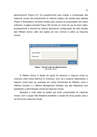69


gerenciamento (Figura 27). Os procedimentos para criação e configuração das
máquinas virtuais são praticamente os mesmos usados nas versões para desktop
(Player e Workstation), tornando simples para usuários já acostumados com esses
softwares. A página principal (Figura 28) fornece os níveis de uso de disco rígido,
processamento e memória do sistema operacional, configurações de rede utilizado
pelo VMware Server, além das opções de criar, remover e editar as máquinas
virtuais.




                        Figura - Tela de Login do VMware Server
                                     (Do autor, 2010)



       O VMware Server 2 dispõe da opção de adicionar a máquina virtual ao
inventario (Add Virtual Machine to Inventory). Com ela é possível disponibilizar a
máquina virtual para ser acessado por outras ferramentas da VMware, como o
VMware Console e o VMware Management Interface, que são dispositivos que
possibilitam a administração remota de máquinas virtuais.
       Datastore é onde estão as pastas que ficam armazenadas as máquinas
virtuais. Com a opção Add Datastore possibilita a criação de novas pastas, para o
uso de futuras máquinas virtuais.
 