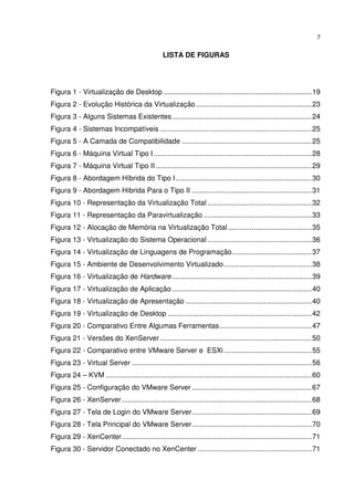7


                                                  LISTA DE FIGURAS




Figura 1 - Virtualização de Desktop .......................................................................... 19
Figura 2 - Evolução Histórica da Virtualização .......................................................... 23
Figura 3 - Alguns Sistemas Existentes ...................................................................... 24
Figura 4 - Sistemas Incompatíveis ............................................................................ 25
Figura 5 - A Camada de Compatibilidade ................................................................. 25
Figura 6 - Máquina Virtual Tipo I ............................................................................... 28
Figura 7 - Máquina Virtual Tipo II .............................................................................. 29
Figura 8 - Abordagem Híbrida do Tipo I .................................................................... 30
Figura 9 - Abordagem Híbrida Para o Tipo II ............................................................ 31
Figura 10 - Representação da Virtualização Total .................................................... 32
Figura 11 - Representação da Paravirtualização ...................................................... 33
Figura 12 - Alocação de Memória na Virtualização Total .......................................... 35
Figura 13 - Virtualização do Sistema Operacional .................................................... 36
Figura 14 - Virtualização de Linguagens de Programação ........................................ 37
Figura 15 - Ambiente de Desenvolvimento Virtualizado ............................................ 38
Figura 16 - Virtualização de Hardware ...................................................................... 39
Figura 17 - Virtualização de Aplicação ...................................................................... 40
Figura 18 - Virtualização de Apresentação ............................................................... 40
Figura 19 - Virtualização de Desktop ........................................................................ 42
Figura 20 - Comparativo Entre Algumas Ferramentas .............................................. 47
Figura 21 - Versões do XenServer ............................................................................ 50
Figura 22 - Comparativo entre VMware Server e ESXi ............................................ 55
Figura 23 - Virtual Server .......................................................................................... 56
Figura 24 – KVM ....................................................................................................... 60
Figura 25 - Configuração do VMware Server ............................................................ 67
Figura 26 - XenServer ............................................................................................... 68
Figura 27 - Tela de Login do VMware Server ............................................................ 69
Figura 28 - Tela Principal do VMware Server ............................................................ 70
Figura 29 - XenCenter ............................................................................................... 71
Figura 30 - Servidor Conectado no XenCenter ......................................................... 71
 