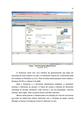 70




                         Figura - Tela Principal do VMware Server
                                      (Do autor, 2010)


      O Xenserver conta com uma interface de gerenciamento que pode ser
executada de outra máquina na rede, é o XenCenter (Figura 29). O Xencenter pode
ser instalado em Windows ou Linux. Para os testes dessa pesquisa foram usados o
Windows XP SP3 e o Debian 5 64 AMD.
      Após o Xenserver e o XenCenter devidamente instalados, é necessário
conectar o XenCenter ao servidor. A Figura 30 mostra a interface do XenCenter
conectada ao servidor XenServer, onde informa o uso de processador, memória
utilizada, disco rígido, rede e a quanto tempo o servidor está ativo.
      Mesmo sendo gratuito o software pede uma ativação por meio de uma licença
que pode ser obtida pelo próprio XenCenter com a utilização da opção License
Manager, a licença é enviada por email e é valida por um ano.
 