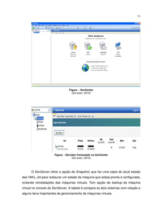71




                                 Figura - XenCenter
                                   (Do autor, 2010)




                      Figura - Servidor Conectado no XenCenter
                                    (Do autor, 2010)




      O XenServer ofere a opção de Snapshot, que faz uma cópia do atual estado
das VM’s, útil para restaurar um estado da máquina que esteja pronta e configurada,
evitando reinstalações das máquinas virtuais. Tem opção de backup da máquina
virtual no console do XenServer. A tabela 6 compara os dois sistemas com relação a
alguns itens importantes de gerenciamento de máquinas virtuais.
 