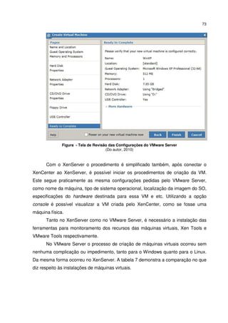 73




              Figura - Tela de Revisão das Configurações do VMware Server
                                     (Do autor, 2010)


      Com o XenServer o procedimento é simplificado também, após conectar o
XenCenter ao XenServer, é possível iniciar os procedimentos de criação da VM.
Este segue praticamente as mesma configurações pedidas pelo VMware Server,
como nome da máquina, tipo de sistema operacional, localização da imagem do SO,
especificações do hardware destinada para essa VM e etc. Utilizando a opção
console é possível visualizar a VM criada pelo XenCenter, como se fosse uma
máquina física.
      Tanto no XenServer como no VMware Server, é necessário a instalação das
ferramentas para monitoramento dos recursos das máquinas virtuais, Xen Tools e
VMware Tools respectivamente.
      No VMware Server o processo de criação de máquinas virtuais ocorreu sem
nenhuma complicação ou impedimento, tanto para o Windows quanto para o Linux.
Da mesma forma ocorreu no XenServer. A tabela 7 demonstra a comparação no que
diz respeito às instalações de máquinas virtuais.
 