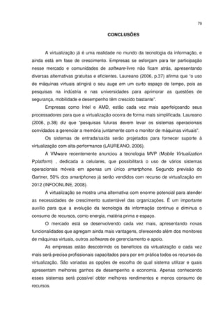 79


                                     CONCLUSÕES



      A virtualização já é uma realidade no mundo da tecnologia da informação, e
ainda está em fase de crescimento. Empresas se esforçam para ter participação
nesse mercado e comunidades de software-livre não ficam atrás, apresentando
diversas alternativas gratuitas e eficientes. Laureano (2006, p.37) afirma que “o uso
de máquinas virtuais atingirá o seu auge em um curto espaço de tempo, pois as
pesquisas na indústria e nas universidades para aprimorar as questões de
segurança, mobilidade e desempenho têm crescido bastante”.
      Empresas como Intel e AMD, estão cada vez mais aperfeiçoando seus
processadores para que a virtualização ocorra de forma mais simplificada. Laureano
(2006, p.38) diz que “pesquisas futuras devem levar os sistemas operacionais
convidados a gerenciar a memória juntamente com o monitor de máquinas virtuais”.
      Os sistemas de entrada/saída serão projetados para fornecer suporte à
virtualização com alta-performance (LAUREANO, 2006).
      A VMware recentemente anunciou a tecnologia MVP (Mobile Virtualization
Pplatform) , dedicada a celulares, que possibilitará o uso de vários sistemas
operacionais móveis em apenas um único smartphone. Segundo previsão do
Gartner, 50% dos smartphones já serão vendidos com recurso de virtualização em
2012 (INFOONLINE, 2008).
      A virtualização se mostra uma alternativa com enorme potencial para atender
as necessidades de crescimento sustentável das organizações. É um importante
auxílio para que a evolução da tecnologia da informação continue e diminua o
consumo de recursos, como energia, matéria prima e espaço.
      O mercado está se desenvolvendo cada vez mais, apresentando novas
funcionalidades que agregam ainda mais vantagens, oferecendo além dos monitores
de máquinas virtuais, outros softwares de gerenciamento e apoio.
      As empresas estão descobrindo os benefícios da virtualização e cada vez
mais será preciso profissionais capacitados para por em prática todos os recursos da
virtualização. São variadas as opções de escolha de qual sistema utilizar e quais
apresentam melhores ganhos de desempenho e economia. Apenas conhecendo
esses sistemas será possível obter melhores rendimentos e menos consumo de
recursos.
 