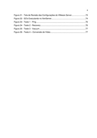 8


Figura 31 - Tela de Revisão das Configurações do VMware Server ......................... 73
Figura 32 - SO's Executando no XenServer.............................................................. 74
Figura 33 - Teste 1 - Ping .......................................................................................... 76
Figura 34 - Teste 2 - Recovery .................................................................................. 76
Figura 35 - Teste 3 - Vacuum .................................................................................... 77
Figura 36 - Teste 4 – Conversão de Video ................................................................ 77
 