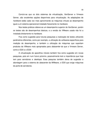 80


      Conclui-se que os dois sistemas de virtualização, XenServer e Vmware
Server, são excelentes opções disponíveis para virtualização. As adaptações de
hardware estão cada vez mais aproximando as máquinas virtuais ao desempenho
igual a um sistema operacional instalado fisicamente no hardware.
      Nos testes práticos obteve-se um desempenho superior do XenServer, porém
os testes são de desempenhos básicos, e a versão do VMware usada não foi a
instalada diretamente no hardware.
      Fica como sugestão para futuras pesquisas a realização de testes utilizando
parâmetros diferentes, como por exemplo, a utilização de softwares específicos para
medição de desempenho, e também a utilização de máquinas que suportam
produtos da VMware mais apropriados para datacenter do que o Vmware Server,
como o ESX e o ESXi
      A virtualização de aparelhos móveis também fica como sugestão em novas
pesquisas, pois em num futuro próximo, possivelmente terá a importância que hoje
tem para servidores e desktops. Essa pesquisa também deixa de sugestão a
abordagem para o sistema de datacenter da WMware, o ESX que exige máquinas
do porte de servidores.
 
