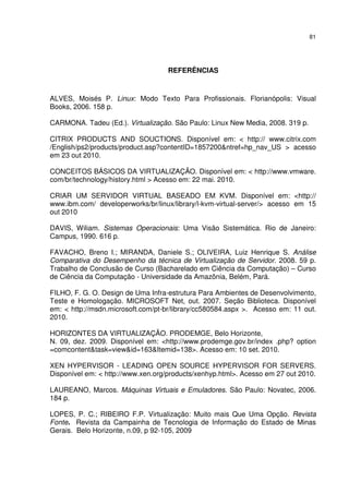 81




                                   REFERÊNCIAS



ALVES, Moisés P. Linux: Modo Texto Para Profissionais. Florianópolis: Visual
Books, 2006. 158 p.

CARMONA. Tadeu (Ed.). Virtualização. São Paulo: Linux New Media, 2008. 319 p.

CITRIX PRODUCTS AND SOUCTIONS. Disponível em: < http:// www.citrix.com
/English/ps2/products/product.asp?contentID=1857200&ntref=hp_nav_US > acesso
em 23 out 2010.

CONCEITOS BÁSICOS DA VIRTUALIZAÇÃO. Disponível em: < http://www.vmware.
com/br/technology/history.html > Acesso em: 22 mai. 2010.

CRIAR UM SERVIDOR VIRTUAL BASEADO EM KVM. Disponível em: <http://
www.ibm.com/ developerworks/br/linux/library/l-kvm-virtual-server/> acesso em 15
out 2010

DAVIS, Wiliam. Sistemas Operacionais: Uma Visão Sistemática. Rio de Janeiro:
Campus, 1990. 616 p.

FAVACHO, Breno I.; MIRANDA, Daniele S.; OLIVEIRA, Luiz Henrique S. Análise
Comparativa do Desempenho da técnica de Virtualização de Servidor. 2008. 59 p.
Trabalho de Conclusão de Curso (Bacharelado em Ciência da Computação) – Curso
de Ciência da Computação - Universidade da Amazônia, Belém, Pará.

FILHO, F. G. O. Design de Uma Infra-estrutura Para Ambientes de Desenvolvimento,
Teste e Homologação. MICROSOFT Net, out. 2007. Seção Biblioteca. Disponível
em: < http://msdn.microsoft.com/pt-br/library/cc580584.aspx >. Acesso em: 11 out.
2010.

HORIZONTES DA VIRTUALIZAÇÃO. PRODEMGE, Belo Horizonte,
N. 09, dez. 2009. Disponível em: <http://www.prodemge.gov.br/index .php? option
=comcontent&task=view&id=163&Itemid=138>. Acesso em: 10 set. 2010.

XEN HYPERVISOR - LEADING OPEN SOURCE HYPERVISOR FOR SERVERS.
Disponível em: < http://www.xen.org/products/xenhyp.html>. Acesso em 27 out 2010.

LAUREANO, Marcos. Máquinas Virtuais e Emuladores. São Paulo: Novatec, 2006.
184 p.

LOPES, P. C.; RIBEIRO F.P. Virtualização: Muito mais Que Uma Opção. Revista
Fonte. Revista da Campainha de Tecnologia de Informação do Estado de Minas
Gerais. Belo Horizonte, n.09, p 92-105, 2009
 