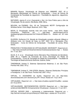 82


MANARA Rosana. Virtualização de Sistemas com VMWARE. 2007. 40 p.
Monografia (Bacharelado em Ciência da Computação) – Curso de Ciência da
Computação da Faculdade de Jaguariúna – Faculdade de Jaguariúna, Jaguariúna,
São Paulo.

MATHEWS, Jeanna N. et al. Executando o Xen: Um Guia Prático para a Arte da
Virtualização. Rio de Janeiro: Alta Books, 2008. 584 p.

MCLEAN, Ian.:THOMAS, Orin. Kit de Treinamento MCITP: Configuração do
Windows Server. Porto Alegre: Bookman, 2010. 792p.

NEIVA, D. Virtualização: fazendo mais com muito menos. maio 2010. Seção
Comentário.       Disponível      em:      <    http://www.  decisionreport.com.br
/publique/cgi/cgilua.exe/sys/start.htm?infoid=6375&sid=15>. Acesso em: 05 maio
2010.

OLIVEIRA, Guilherme V.N. Solução de Virtualização completa utilizando VMware e
Software Livre: Um Estudo de Caso na CEF. 2007. 54 p. Monografia (Pós-
Graduação) – Curso de Ciência da Computação - Faculdade de Lavras, Minas
Gerais.

PRODUTOS E TECNOLOGIAS DA VIRTUALIZAÇÃO. MICROSOFT. Disponível em:
< http://www.microsoft.com/brasil/servidores/virtualizacao/products.mspx > Acesso
em: 11 out. 2011.

SILVA, D. E. et al. Virtualização Como Alternativa Para Ambientes de Servidores.
2008. 85 p. Trabalho de Conclusão de Curso (Tecnologia em Redes de
Computadores) – Curso de Tecnologia em Redes de Computadores - Faculdade de
Tecnologia de Desenvolvimento Gerencial, Goiânia, Goiás.

TANENBAUM, Andrew S. Sistemas Operacionais Modernos. 2. ed. São Paulo:
Prentice Hall, 2003. 707 p.


TANENBAUM, Andrew S.; VAN STEEN, Maarten. Sistemas Distribuídos: Princípios
e Paradigmas. 2. ed. São Paulo: Prentice Hall, 2007. 416 p.

VIRTUAL. In: DICIONÁRIO do Aurélio. Disponível em: em http://www.
dicionariodoaurelio.com/ dicionario.ph p?P= Virtual. Acesso em: 13 jul. 2010.

VIRTUALBOX. Disponível em: < http://www.virtualbox.org/wiki/VirtualBox >acesso
em 15 out 2010.

VIRTUALIZAÇÃO. NEXTGENERATION CENTER Disponível em: < http://www.
scribd.com/doc/3808705/-Armazenamento-Virtualizacao > Acesso em: 11 out. 2011.

VIRTUAL SERVER 2005 – conhecendo e implementando. Disponível em: <
http://technet.microsoft.com/pt-br/library/cc716502.aspx > acesso em 15 out 2010
 