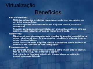 Particionamento: Múltiplas aplicações e sistemas operacionais podem ser executados em um único sistema físico. Servidores podem ser consolidados em máquinas virtuais, escalando arquiteturas. Recursos computacionais são tratados em uma política uniforme para que sejam alocadas máquinas virtuais de maneira controlada.   Isolamento: Máquinas virtuais são completamente isoladas da máquina hospedeira e de outras máquinas virtuais. Se uma máquina virtual tem problemas, todas as outras não são afetadas. Dados não vazam entre máquinas virtuais e aplicativos podem somente se comunicar em conexões de rede configuradas.   Encapsulamento: Um completo ambiente de máquina virtual é salvo em um simples arquivo, fácil de fazer backup, de ser movido e copiado. Padronização de hardware virtualizado é fornecida para a aplicação, garantindo compatibilidade. Virtualização Benefícios 
