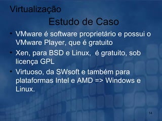 VMware é software proprietário e possui o VMware Player, que é gratuito  Xen, para BSD e Linux,  é gratuito, sob licença GPL  Virtuoso, da SWsoft e também para plataformas Intel e AMD => Windows e Linux. Virtualização Estudo de Caso 