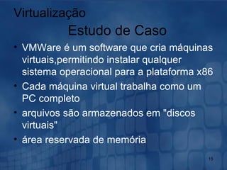 VMWare é um software que cria máquinas virtuais,permitindo instalar qualquer sistema operacional para a plataforma x86 Cada máquina virtual trabalha como um PC completo  arquivos são armazenados em "discos virtuais"  área reservada de memória  Virtualização Estudo de Caso 