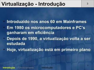 Introduzido nos anos 60 em Mainframes Em 1980 os microcomputadores e PC’s ganharam em eficiência Depois de 1990, a virtualização volta a ser estudada Hoje, virtualização está em primeiro plano   Virtualização - Introdução 3 Introdução Funcionamento Introdução 