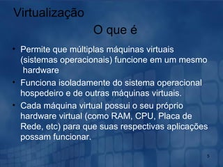 Virtualização Permite que múltiplas máquinas virtuais (sistemas operacionais) funcione em um mesmo  hardware Funciona isoladamente do sistema operacional hospedeiro e de outras máquinas virtuais. Cada máquina virtual possui o seu próprio hardware virtual (como RAM, CPU, Placa de Rede, etc) para que suas respectivas aplicações possam funcionar.  O que é 