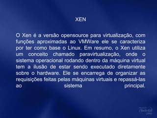 XEN O Xen é a versão opensource para virtualização, com funções aproximadas ao VMWare ele se caracteriza por ter como base o Linux. Em resumo, o Xen utiliza um conceito chamado paravirtualização, onde o sistema operacional rodando dentro da máquina virtual tem a ilusão de estar sendo executado diretamente sobre o hardware. Ele se encarrega de organizar as requisições feitas pelas máquinas virtuais e repassá-las ao sistema principal. 