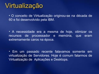 O conceito de Virtualização originou-se na década de 60 e foi desenvolvido pela IBM. A necessidade era a mesma de hoje, otimizar os recursos de processador e memória, que eram extremamente caros na época. Em um passado recente falavamos somente em virtualização de Servidores. Hoje é comum falarmos de Virtualização de  Aplicações e Desktops. Virtualização 