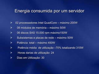 Energia consumida por um servidor  02 processadores Intel QuadCore – máximo 200W 08 módulos de memória – máximo 50W 06 discos SAS 15.000 rpm máximo150W Subsistemas e placas de rede – máximo 50W  Potência  total – máximo 450W Potência média  de utilização –70% totalizando 315W Horas darias de utilização: 24 Dias em Utilização: 30 