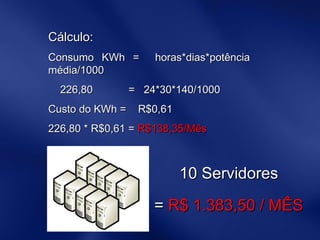 Cálculo:  Consumo KWh =  horas*dias*potência média/1000 226,80  =  24*30*140/1000 Custo do KWh =  R$0,61 226,80 * R$0,61 =  R$138,35/Mês 10 Servidores =  R$ 1.383,50 / MÊS 