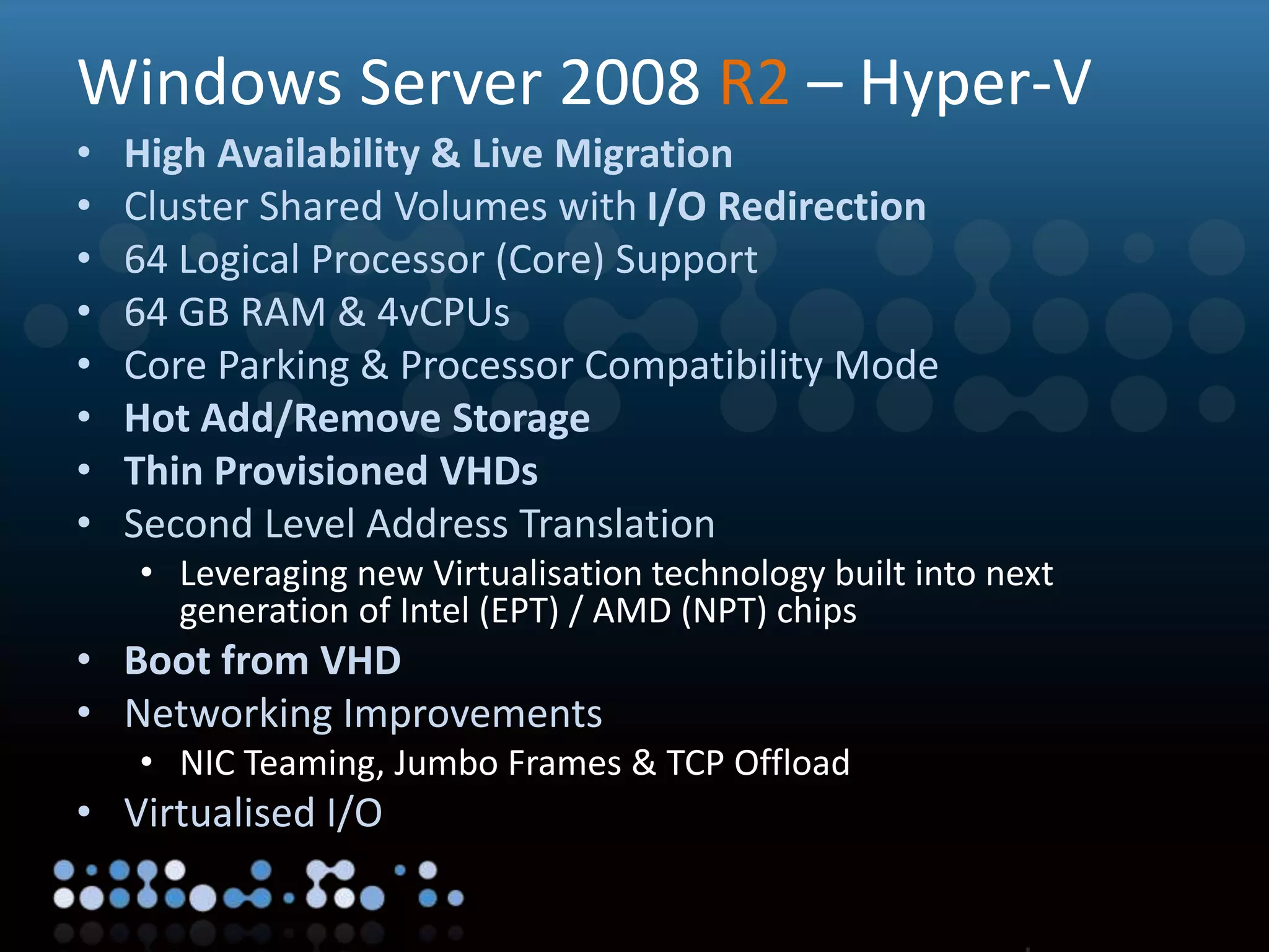 Virtualisation
Windows Server 2008 R2 – Hyper-V
• High Availability & Live Migration
• Cluster Shared Volumes with I/O Redirection
• 64 Logical Processor (Core) Support
• 64 GB RAM & 4vCPUs
• Core Parking & Processor Compatibility Mode
• Hot Add/Remove Storage
• Thin Provisioned VHDs
• Second Level Address Translation
• Leveraging new Virtualisation technology built into next
generation of Intel (EPT) / AMD (NPT) chips
• Boot from VHD
• Networking Improvements
• NIC Teaming, Jumbo Frames & TCP Offload
• Virtualised I/O
 
