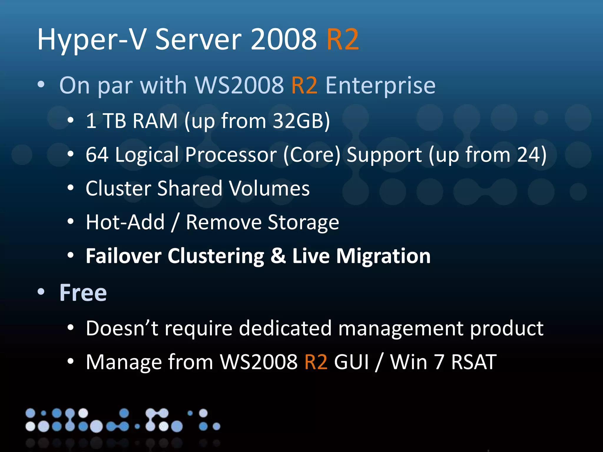 Virtualisation
Hyper-V Server 2008 R2
• On par with WS2008 R2 Enterprise
• 1 TB RAM (up from 32GB)
• 64 Logical Processor (Core) Support (up from 24)
• Cluster Shared Volumes
• Hot-Add / Remove Storage
• Failover Clustering & Live Migration
• Free
• Doesn’t require dedicated management product
• Manage from WS2008 R2 GUI / Win 7 RSAT
 