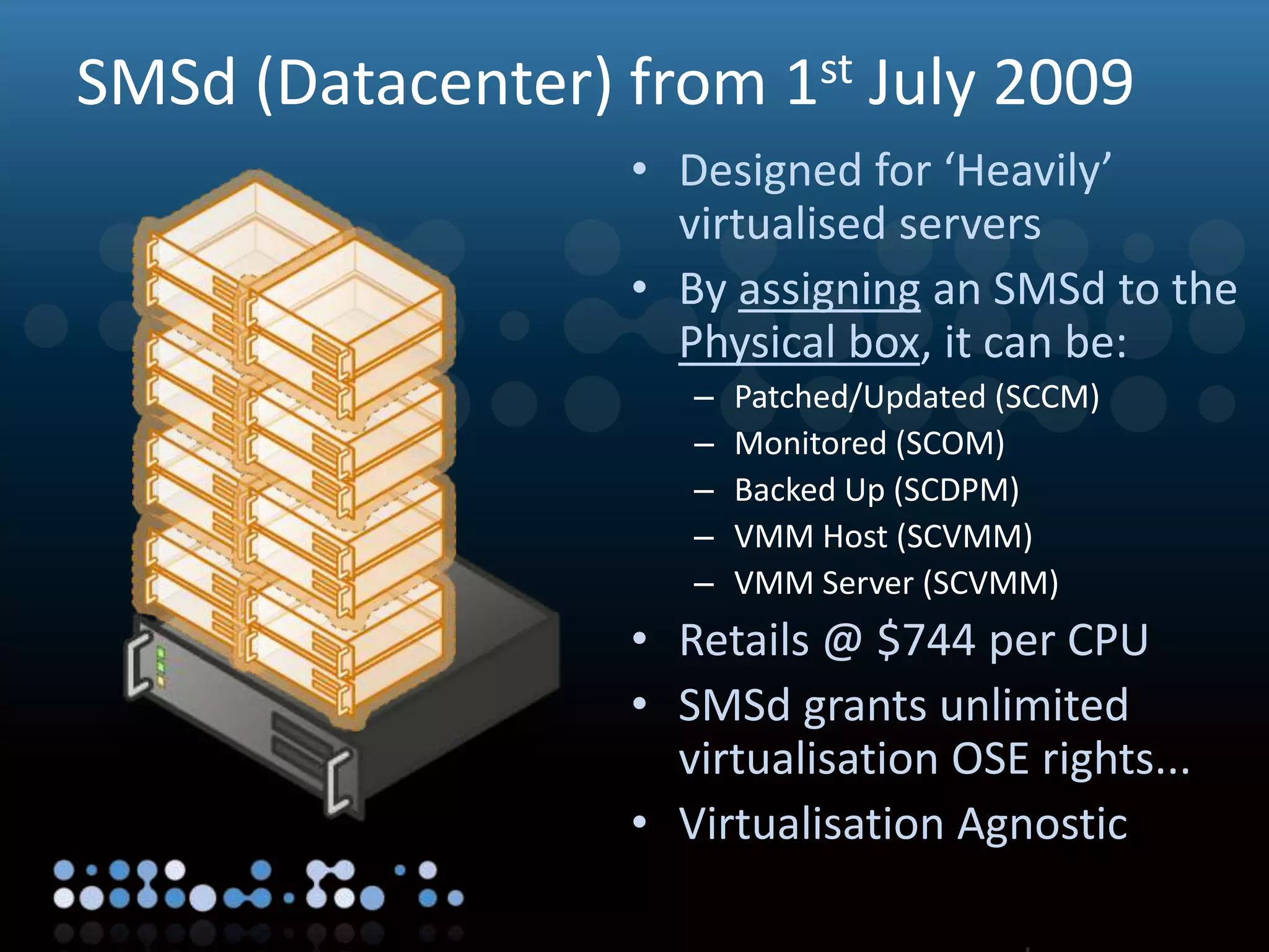 Virtualisation
SMSd (Datacenter) from 1st July 2009
• Designed for ‘Heavily’
virtualised servers
• By assigning an SMSd to the
Physical box, it can be:
– Patched/Updated (SCCM)
– Monitored (SCOM)
– Backed Up (SCDPM)
– VMM Host (SCVMM)
– VMM Server (SCVMM)
• Retails @ $744 per CPU
• SMSd grants unlimited
virtualisation OSE rights...
• Virtualisation Agnostic
 