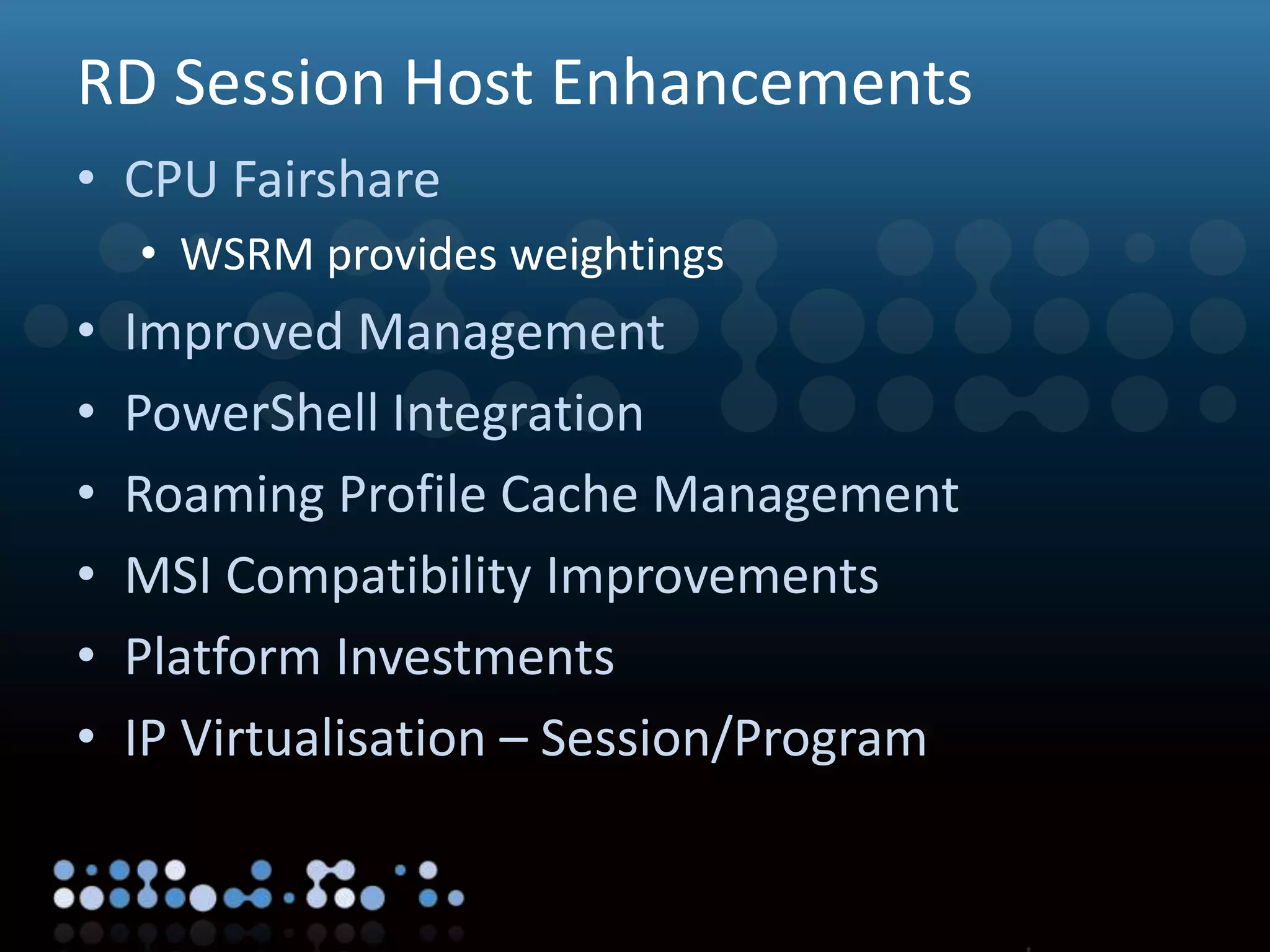 Virtualisation
RD Session Host Enhancements
• CPU Fairshare
• WSRM provides weightings
• Improved Management
• PowerShell Integration
• Roaming Profile Cache Management
• MSI Compatibility Improvements
• Platform Investments
• IP Virtualisation – Session/Program
 