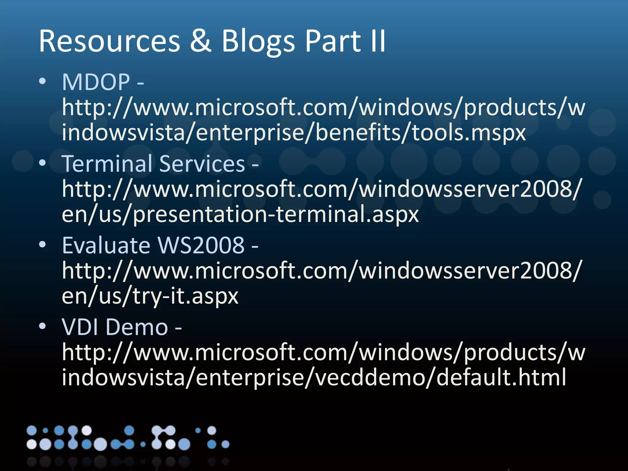 Virtualisation
Resources & Blogs Part II
• MDOP -
http://www.microsoft.com/windows/products/w
indowsvista/enterprise/benefits/tools.mspx
• Terminal Services -
http://www.microsoft.com/windowsserver2008/
en/us/presentation-terminal.aspx
• Evaluate WS2008 -
http://www.microsoft.com/windowsserver2008/
en/us/try-it.aspx
• VDI Demo -
http://www.microsoft.com/windows/products/w
indowsvista/enterprise/vecddemo/default.html
 