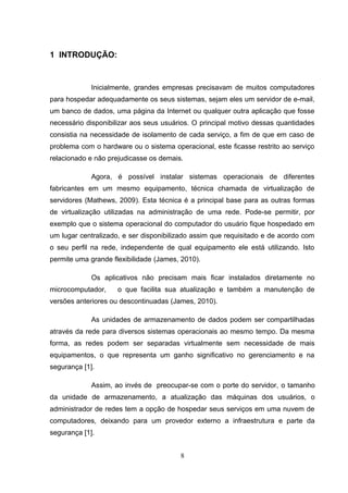 1 INTRODUÇÃO:
Inicialmente, grandes empresas precisavam de muitos computadores
para hospedar adequadamente os seus sistemas, sejam eles um servidor de e-mail,
um banco de dados, uma página da Internet ou qualquer outra aplicação que fosse
necessário disponibilizar aos seus usuários. O principal motivo dessas quantidades
consistia na necessidade de isolamento de cada serviço, a fim de que em caso de
problema com o hardware ou o sistema operacional, este ficasse restrito ao serviço
relacionado e não prejudicasse os demais.
Agora, é possível instalar sistemas operacionais de diferentes
fabricantes em um mesmo equipamento, técnica chamada de virtualização de
servidores (Mathews, 2009). Esta técnica é a principal base para as outras formas
de virtualização utilizadas na administração de uma rede. Pode-se permitir, por
exemplo que o sistema operacional do computador do usuário fique hospedado em
um lugar centralizado, e ser disponibilizado assim que requisitado e de acordo com
o seu perfil na rede, independente de qual equipamento ele está utilizando. Isto
permite uma grande flexibilidade (James, 2010).
Os aplicativos não precisam mais ficar instalados diretamente no
microcomputador, o que facilita sua atualização e também a manutenção de
versões anteriores ou descontinuadas (James, 2010).
As unidades de armazenamento de dados podem ser compartilhadas
através da rede para diversos sistemas operacionais ao mesmo tempo. Da mesma
forma, as redes podem ser separadas virtualmente sem necessidade de mais
equipamentos, o que representa um ganho significativo no gerenciamento e na
segurança [1].
Assim, ao invés de preocupar-se com o porte do servidor, o tamanho
da unidade de armazenamento, a atualização das máquinas dos usuários, o
administrador de redes tem a opção de hospedar seus serviços em uma nuvem de
computadores, deixando para um provedor externo a infraestrutura e parte da
segurança [1].
8
 