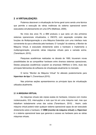 2 A VIRTUALIZAÇÃO:
Podemos descrever a virtualização de forma geral como sendo uma técnica
que permite a execução de várias instâncias do sistema operacional serem
executados simultaneamente em uma CPU (Mathews, 2009).
No início dos anos 70, a IBM produziu o que seria um dos primeiros
sistemas operacionais virtualizados, o VM/370, com separação completa das
funções de Multiprogramação e uma Máquina Extendida com uma interface mais
conveniente do que a oferecida pelo hardware. O “coração” do sistema, o Monitor de
Máquina Virtual, é executado diretamente sobre o hardware e implementa a
multiprogramação, provendo várias máquinas virtuais para a camada acima.
(Tanenbaum, 2010).
Pesquisas acadêmicas realizadas na década de 1990, trouxeram novas
possibilidades de se compartilhar hardware entre diversos sistemas operacionais.
Destas pesquisas acadêmicas surgiram as empresas VMWare e Citrix, duas das
principais fabricantes de softwares de virtualização atualmente no mercado.
O termo “Monitor de Máquina Virtual” foi alterado posteriormente para
hipervisor de tipo 1. (Tanembaum,2010).
Nas próximas seções apresentaremos os principais tipos de virtualização
utilizados atualmente.
2.1 A MÁQUINA VIRTUAL
As máquinas virtuais são cópias exatas do hardware, inclusive com modos
núcleo/usuário, E/S, interrupções e tudo que há em uma máquina real, mas que
trabalham isoladamente umas das outras (Tanenbaum, 2010) . Assim, cada
máquina virtual poderá rodar qualquer sistema operacional capaz de ser executado
diretamente sobre o hardware. O VMM (monitor de máquina virtual) ou Hipervisor
é o sistema operacional base que gerencia o acesso ao hardware para as várias
máquinas virtuais.
10
 