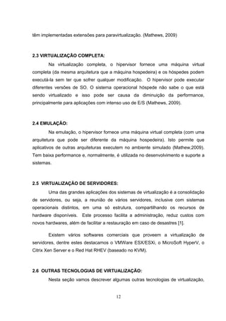 têm implementadas extensões para paravirtualização. (Mathews, 2009)
2.3 VIRTUALIZAÇÃO COMPLETA:
Na virtualização completa, o hipervisor fornece uma máquina virtual
completa (da mesma arquitetura que a máquina hospedeira) e os hóspedes podem
executá-la sem ter que sofrer qualquer modificação. O hipervisor pode executar
diferentes versões de SO. O sistema operacional hóspede não sabe o que está
sendo virtualizado e isso pode ser causa da diminuição da performance,
principalmente para aplicações com intenso uso de E/S (Mathews, 2009).
2.4 EMULAÇÃO:
Na emulação, o hipervisor fornece uma máquina virtual completa (com uma
arquitetura que pode ser diferente da máquina hospedeira). Isto permite que
aplicativos de outras arquiteturas executem no ambiente simulado (Mathew,2009).
Tem baixa performance e, normalmente, é utilizada no desenvolvimento e suporte a
sistemas.
2.5 VIRTUALIZAÇÃO DE SERVIDORES:
Uma das grandes aplicações dos sistemas de virtualização é a consolidação
de servidores, ou seja, a reunião de vários servidores, inclusive com sistemas
operacionais distintos, em uma só estrutura, compartilhando os recursos de
hardware disponíveis. Este processo facilita a administração, reduz custos com
novos hardwares, além de facilitar a restauração em caso de desastres [1].
Existem vários softwares comerciais que proveem a virtualização de
servidores, dentre estes destacamos o VMWare ESX/ESXi, o MicroSoft HyperV, o
Citrix Xen Server e o Red Hat RHEV (baseado no KVM).
2.6 OUTRAS TECNOLOGIAS DE VIRTUALIZAÇÃO:
Nesta seção vamos descrever algumas outras tecnologias de virtualização,
12
 