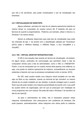 que não a de servidores, para poder contextualizar o uso da virtualização nas
empresas.
2.6.1 VIRTUALIZAÇÃO DE DESKTOPS:
Alguns softwares permitem ter mais de um sistema operacional rodando ao
mesmo tempo no computador do usuário comum [2]. É bastante útil para os
técnicos do suporte e programadores. Podemos, por exemplo, utilizar o Ubuntu e o
Windows 7 ao mesmo tempo .
Dentre os softwares disponíveis para este tipo de virtualização (que pode
ser chamada de tipo 1, de acordo com a classificação utilizada por Tanenbaum
(2012) estão o VMWare Desktop, o VMWare Player, o Sun VirtualBOX e o
VirtualPC.
2.6.2 VDI – VIRTUAL DESKTOP INFRASTRUCTURE:
O VDI é uma solução mais recente em termos de virtualização. Já existiam,
há algum tempo, protocolos de comunicação que permitiam trazer a tela do
computador remoto para a tela do administrador, como o VNC e o RDESKTOP.
Porém, o uso do computador por um usuário remoto abria apenas uma instância, ou
seja, uma janela do sistema operacional da máquina, compartilhando os recursos
existentes e fazendo com que os processos competissem entre si (James, 2010).
No VDI, cada usuário recebe uma máquina virtual completa em sua tela,
seja via Web no seu notebook, usando um terminal do tipo thinclient, ou mesmo
através de um plugin instalado em seu desktop. A grande vantagem para o usuário
final é que ele pode receber uma máquina personalizada de acordo com o seu perfil
de usuário dentro da organização, sem ter que se preocupar com instalação de
novos programas nem com backup. Ele pode até rodar o Windows 7 do escritório na
tela do seu Ipad [2].
Já para o administrador de redes, não é necessário preparar várias
máquinas individualmente, nem preocupar-se com problemas de hardware. Ele
pode preparar, automaticamente, várias máquinas com vários perfis ou sistemas
13
 