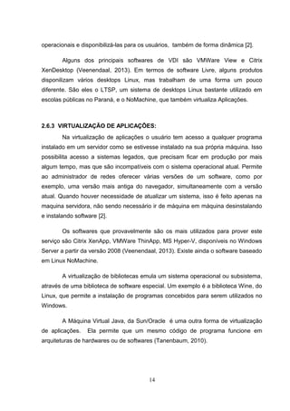 operacionais e disponibilizá-las para os usuários, também de forma dinâmica [2].
Alguns dos principais softwares de VDI são VMWare View e Citrix
XenDesktop (Veenendaal, 2013). Em termos de software Livre, alguns produtos
disponilizam vários desktops Linux, mas trabalham de uma forma um pouco
diferente. São eles o LTSP, um sistema de desktops Linux bastante utilizado em
escolas públicas no Paraná, e o NoMachine, que também virtualiza Aplicações.
2.6.3 VIRTUALIZAÇÃO DE APLICAÇÕES:
Na virtualização de aplicações o usuário tem acesso a qualquer programa
instalado em um servidor como se estivesse instalado na sua própria máquina. Isso
possibilita acesso a sistemas legados, que precisam ficar em produção por mais
algum tempo, mas que são incompatíveis com o sistema operacional atual. Permite
ao administrador de redes oferecer várias versões de um software, como por
exemplo, uma versão mais antiga do navegador, simultaneamente com a versão
atual. Quando houver necessidade de atualizar um sistema, isso é feito apenas na
maquina servidora, não sendo necessário ir de máquina em máquina desinstalando
e instalando software [2].
Os softwares que provavelmente são os mais utilizados para prover este
serviço são Citrix XenApp, VMWare ThinApp, MS Hyper-V, disponíveis no Windows
Server a partir da versão 2008 (Veenendaal, 2013). Existe ainda o software baseado
em Linux NoMachine.
A virtualização de bibliotecas emula um sistema operacional ou subsistema,
através de uma biblioteca de software especial. Um exemplo é a biblioteca Wine, do
Linux, que permite a instalação de programas concebidos para serem utilizados no
Windows.
A Máquina Virtual Java, da Sun/Oracle é uma outra forma de virtualização
de aplicações. Ela permite que um mesmo código de programa funcione em
arquiteturas de hardwares ou de softwares (Tanenbaum, 2010).
14
 