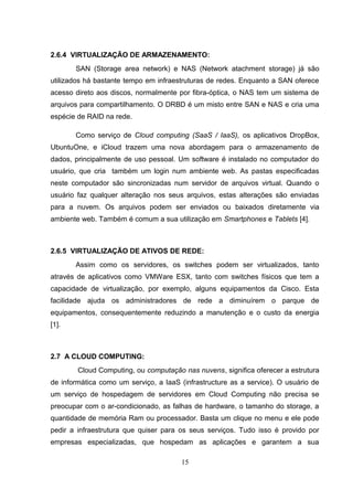 2.6.4 VIRTUALIZAÇÃO DE ARMAZENAMENTO:
SAN (Storage area network) e NAS (Network atachment storage) já são
utilizados há bastante tempo em infraestruturas de redes. Enquanto a SAN oferece
acesso direto aos discos, normalmente por fibra-óptica, o NAS tem um sistema de
arquivos para compartilhamento. O DRBD é um misto entre SAN e NAS e cria uma
espécie de RAID na rede.
Como serviço de Cloud computing (SaaS / IaaS), os aplicativos DropBox,
UbuntuOne, e iCloud trazem uma nova abordagem para o armazenamento de
dados, principalmente de uso pessoal. Um software é instalado no computador do
usuário, que cria também um login num ambiente web. As pastas especificadas
neste computador são sincronizadas num servidor de arquivos virtual. Quando o
usuário faz qualquer alteração nos seus arquivos, estas alterações são enviadas
para a nuvem. Os arquivos podem ser enviados ou baixados diretamente via
ambiente web. Também é comum a sua utilização em Smartphones e Tablets [4].
2.6.5 VIRTUALIZAÇÃO DE ATIVOS DE REDE:
Assim como os servidores, os switches podem ser virtualizados, tanto
através de aplicativos como VMWare ESX, tanto com switches físicos que tem a
capacidade de virtualização, por exemplo, alguns equipamentos da Cisco. Esta
facilidade ajuda os administradores de rede a diminuírem o parque de
equipamentos, consequentemente reduzindo a manutenção e o custo da energia
[1].
2.7 A CLOUD COMPUTING:
Cloud Computing, ou computação nas nuvens, significa oferecer a estrutura
de informática como um serviço, a IaaS (infrastructure as a service). O usuário de
um serviço de hospedagem de servidores em Cloud Computing não precisa se
preocupar com o ar-condicionado, as falhas de hardware, o tamanho do storage, a
quantidade de memória Ram ou processador. Basta um clique no menu e ele pode
pedir a infraestrutura que quiser para os seus serviços. Tudo isso é provido por
empresas especializadas, que hospedam as aplicações e garantem a sua
15
 