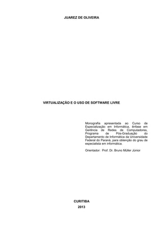JUAREZ DE OLIVEIRA
VIRTUALIZAÇÃO E O USO DE SOFTWARE LIVRE
Monografia apresentada ao Curso de
Especialização em Informática, ênfase em
Gerência de Redes de Computadores,
Programa de Pós-Graduação do
Departamento de Informática da Universidade
Federal do Paraná, para obtenção do grau de
especialista em informática.
Orientador: Prof. Dr. Bruno Müller Júnior
CURITIBA
2013
 