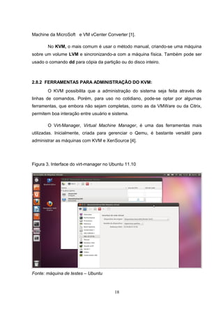 Machine da MicroSoft e VM vCenter Converter [1].
No KVM, o mais comum é usar o método manual, criando-se uma máquina
sobre um volume LVM e sincronizando-a com a máquina física. Também pode ser
usado o comando dd para cópia da partição ou do disco inteiro.
2.8.2 FERRAMENTAS PARA ADMINISTRAÇÃO DO KVM:
O KVM possibilita que a administração do sistema seja feita através de
linhas de comandos. Porém, para uso no cotidiano, pode-se optar por algumas
ferramentas, que embora não sejam completas, como as da VMWare ou da Citrix,
permitem boa interação entre usuário e sistema.
O Virt-Manager, Virtual Machine Manager, é uma das ferramentas mais
utilizadas. Inicialmente, criada para gerenciar o Qemu, é bastante versátil para
administrar as máquinas com KVM e XenSource [4].
Figura 3. Interface do virt-manager no Ubuntu 11.10
Fonte: máquina de testes – Ubuntu
18
 
