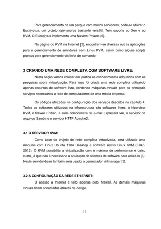 Para gerenciamento de um parque com muitos servidores, pode-se utilizar o
Eucalyptus, um projeto opensource bastante versátil. Tem suporte ao Xen e ao
KVM. O Eucaplytus implementa uma Nuvem Privada [6].
Na página do KVM na Internet [3], encontram-se diversas outras aplicações
para o gerenciamento de servidores com Linux KVM, assim como alguns scripts
prontos para gerenciamento via linha de comando.
3 CRIANDO UMA REDE COMPLETA COM SOFTWARE LIVRE:
Nesta seção vamos colocar em prática os conhecimentos adquiridos com as
pesquisas sobre virtualização. Para isso foi criada uma rede completa utilizando
apenas recursos de software livre, contendo máquinas virtuais para os principais
serviços necessários a rede de computadores de uma média empresa.
Os códigos utilizados na configuração dos serviços descritos no capítulo 4.
Todos os softwares utilizados na infraestrutura são softwares livres: o hipervisor
KVM, o firewall Endian, a suíte colaborativa de e-mail ExpressoLivre, o servidor de
arquivos Samba e o servidor HTTP Apache2,
3.1 O SERVIDOR KVM:
Como base do projeto de rede completa virtualizada, será utilizada uma
máquina com Linux Ubuntu 1204 Desktop e software nativo Linux KVM (Falko,
2012). O KVM possibilita a virtualização com o máximo de performance e baixo
custo, já que não é necessário a aquisição de licenças de software para utilizá-lo [3].
Neste servidor-base também será usado o gerenciador virtmanager [5].
3.2 A CONFIGURAÇÃO DA REDE ETHERNET:
O acesso a Internet é feito apenas pelo firewall. As demais máquinas
virtuais ficam conectadas através de bridge.
19
 
