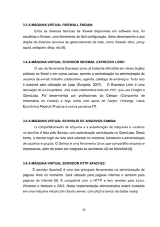 3.3 A MÁQUINA VIRTUAL FIREWALL ENDIAN:
Entre as diversas técnicas de firewall disponíveis em software livre, foi
escolhida o Endian, uma ferramenta de fácil configuração, ótimo desempenho e que
dispõe de diversos recursos de gerenciamento de rede, como firewall, ddns, proxy
squid, antispam, dhcp, etc [6].
3.4 A MÁQUINA VIRTUAL SERVIDOR WEBMAIL EXPRESSO LIVRE:
O uso da ferramenta Expresso Livre, já bastante difundida em vários órgãos
públicos no Brasil e em outros países, permite a centralização na administração de
usuários de e-mail, trabalho colaborativo, agenda, catálogo de endereços. Tudo isso
é possível pela utilização do Ldap (Sungaila, 2007). O Expresso Livre é uma
derivação do e-GroupWare, uma suíte colaborativa feita em PHP, que usa Postgre e
OpenLdap. Foi desenvolvida por profissionais da Celepar (Companhia de
Informática do Paraná) e hoje conta com apoio do Serpro, Procergs, Caixa
Econômica Federal, Prognus e outros parceiros [7].
3.5 A MÁQUINA VIRTUAL SERVIDOR DE ARQUIVOS SAMBA:
O compartilhamento de arquivos e a autenticação de máquinas e usuários
no domínio é feita pelo Samba, com autenticação centralizada no OpenLdap. Desta
forma, o mesmo login da rede será utilizado no Webmail, facilitando a administração
de usuários e grupos. O Samba é uma ferramenta Linux que compartilha arquivos e
impressoras, além de poder ser integrado ao servidores AD da MicroSoft [8].
3.6 A MÁQUINA VIRTUAL SERVIDOR HTTP APACHE2:
O servidor Apache2 é uma das principais ferramentas na administração de
páginas Web no momento. Será utilizado para páginas internas e também para
páginas de Internet [9]. É compatível com o HTTP e tem versões para Linux,
Windows e Netware e OS/2. Nesta implementação demonstrativa estará instalado
em uma máquina virtual com Ubuntu server, com php5 e banco de dados mysql.
20
 