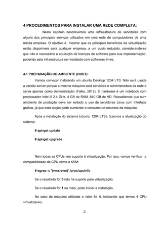 4 PROCEDIMENTOS PARA INSTALAR UMA REDE COMPLETA:
Neste capítulo descrevemos uma infraestrutura de servidores com
alguns dos principais serviços utilizados em uma rede de computadores de uma
média empresa. O objetivo é mostrar que os principais benefícios da virtualização
estão disponíveis para qualquer empresa, a um custo reduzido, considerando-se
que não é necessário a aquisição de licenças de software para sua implementação,
podendo esta infraestrutura ser instalada com softwares livres.
4.1 PREPARAÇÃO DO AMBIENTE (HOST):
Vamos começar instalando um ubuntu Desktop 1204 LTS. Não será usada
a versão server porque a mesma máquina será servidora e administradora da rede e
serve apenas como demonstração (Falko, 2012). O hardware é um notebook com
processador Intel i5 2.4 GHz, 4 GB de RAM, 640 GB de HD. Ressaltamos que num
ambiente de produção deve ser evitado o uso de servidores Linux com interface
gráfica, já que esta opção pode aumentar o consumo de recursos da máquina.
Após a instalação do sistema (ubuntu 1204 LTS), fazemos a atualização do
sistema:
# apt-get update
# apt-get upgrade
Nem todas as CPUs tem suporte à virtualização. Por isso, vamos verificar a
compatibilidade da CPU como o KVM:
# egrep -c '(vmx|svm)' /proc/cpuinfo
Se o resultado for 0 não há suporte para virtualização.
Se o resultado for 1 ou mais, pode iniciar a instalação.
No caso da máquina utilizada o valor foi 4, indicando que temos 4 CPU
virtualizáveis.
21
 