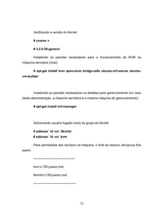 Verificando a versão do Kernel:
# uname -r
# 3.2.0-29-generic
Instalando os pacotes necessários para o funcionamento do KVM na
máquina servidora (host):
# apt-get install kvm qemu-kvm bridge-utils ubuntu-virt-server ubuntu-
vm-builder
Instalando os pacotes necessários no desktop para gerenciamento (no caso
desta demonstração, a máquina servidora é a mesma máquina de gerenciamento):
# apt-get install virt-manager
Adicionando usuário logado (root) ao grupo do libvirtd
# adduser `id -un` libvirtd
# adduser `id -un` kvm
Para permissões dos serviços na máquina, o final do arquivo /etc/group fica
assim:
----------------------------------------
kvm:x:125:juarez,root
libvirtd:x:126:juarez,root
-----------------------------------------
22
 