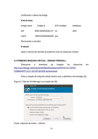 Verificando o status da bridge:
# brctl show
bridge name bridge id STP enabled interfaces
br0 8000.00e04c0dbc19 no eth0
virbr0 8000.000000000000 yes
Reiniciando o servidor:
# reboot
Após o reinício do servidor já podemos criar as máquinas virtuais:
4.2 PRIMEIRA MÁQUINA VIRTUAL - ENDIAN FIREWALL:
Efetuamos o download da imagem iso disponível em
http://sourceforge.net/projects/efw/files/Development/EFW-2.5.1/EFW-
COMMUNITY-2.5.1-201201261800.iso/download
Para a criação da máquina virtual vamos usar o aplicativo virt-manager [5].
Figura 4. Tela do Virt-Manager na criação de VM.
Fonte: máquina de testes – Ubuntu
24
 