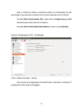 Após a criação da máquina, precisamos acertar as configurações de rede
para bridge, o que permitirá a conexão com as outras máquinas e com a Internet:
No botão Show Virtual Details, NIC , basta marcar a bridge name para br0
Marcando para iniciar junto com a máquina:
No botão Show Virtual Detail, Boot Options, marcar a caixa Autostart.
Figura 5. Configuração da VM - Virt-Manager
Fonte : máquina de testes – Ubuntu
Para concluir as configurações do firewall Endian, basta abrir o endereço IP
configurado na tela inicial no navegador:
25
 