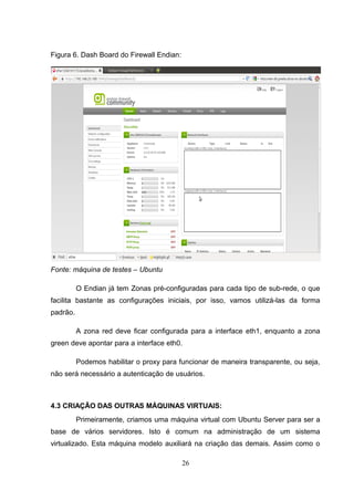 Figura 6. Dash Board do Firewall Endian:
Fonte: máquina de testes – Ubuntu
O Endian já tem Zonas pré-configuradas para cada tipo de sub-rede, o que
facilita bastante as configurações iniciais, por isso, vamos utilizá-las da forma
padrão.
A zona red deve ficar configurada para a interface eth1, enquanto a zona
green deve apontar para a interface eth0.
Podemos habilitar o proxy para funcionar de maneira transparente, ou seja,
não será necessário a autenticação de usuários.
4.3 CRIAÇÃO DAS OUTRAS MÁQUINAS VIRTUAIS:
Primeiramente, criamos uma máquina virtual com Ubuntu Server para ser a
base de vários servidores. Isto é comum na administração de um sistema
virtualizado. Esta máquina modelo auxiliará na criação das demais. Assim como o
26
 