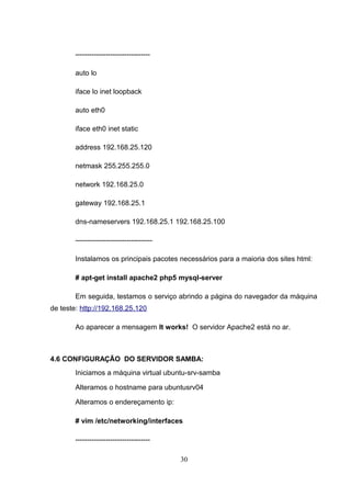 --------------------------------
auto lo
iface lo inet loopback
auto eth0
iface eth0 inet static
address 192.168.25.120
netmask 255.255.255.0
network 192.168.25.0
gateway 192.168.25.1
dns-nameservers 192.168.25.1 192.168.25.100
---------------------------------
Instalamos os principais pacotes necessários para a maioria dos sites html:
# apt-get install apache2 php5 mysql-server
Em seguida, testamos o serviço abrindo a página do navegador da máquina
de teste: http://192.168.25.120
Ao aparecer a mensagem It works! O servidor Apache2 está no ar.
4.6 CONFIGURAÇÃO DO SERVIDOR SAMBA:
Iniciamos a máquina virtual ubuntu-srv-samba
Alteramos o hostname para ubuntusrv04
Alteramos o endereçamento ip:
# vim /etc/networking/interfaces
--------------------------------
30
 