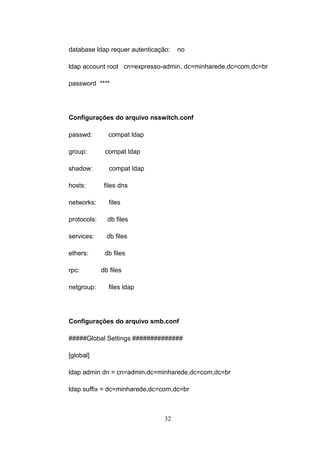 database ldap requer autenticação: no
ldap account root cn=expresso-admin, dc=minharede,dc=com,dc=br
password ****
Configurações do arquivo nsswitch.conf
passwd: compat ldap
group: compat ldap
shadow: compat ldap
hosts: files dns
networks: files
protocols: db files
services: db files
ethers: db files
rpc: db files
netgroup: files ldap
Configurações do arquivo smb.conf
#####Global Settings ##############
[global]
ldap admin dn = cn=admin,dc=minharede,dc=com,dc=br
ldap suffix = dc=minharede,dc=com,dc=br
32
 