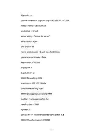 ldap ssl = no
passdb backend = ldapsam:ldap://192.168.25.110:389
netbios name = ubuntusrv04
workgroup = virtual
server string = "virtual file server"
wins support = yes
dns proxy = no
name resolve order = bcast wins host lmhost
usershare owner only = false
logon script = %U.bat
logon path =
logon drive = G:
##### Networking ####
interfaces = 192.168.25.0/24
bind interfaces only = yes
##### Debugging/Accounting ####
log file = /var/log/samba/log.%m
max log size = 1000
syslog = 0
panic action = /usr/share/samba/panic-action %d
####### Authentication #######
33
 
