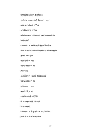 template shell = /bin/false
winbind use default domain = no
map acl inherit = Yes
strict locking = Yes
admin users = teste01, expresso-admin
[netlogon]
comment = Network Logon Service
path = /var/lib/samba/usershares/netlogon/
guest ok = yes
read only = yes
browseable = no
[homes]
comment = Home Directories
browseable = no
writeable = yes
read only = no
create mask = 0700
directory mask = 0700
[adm-rede]
comment = Suporte de Informatica
path = /home/adm-rede
35
 