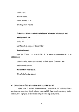public = yes
writable = yes
create mode = 2775
directory mode = 2775
Enviando a senha do admin para formar a base do samba com ldap
# smbpasswd -W
senha ****
Verificando o samba id do servidor
# net getlocalsid
SID for domain UBUNTUSRV04 is: S-1-5-21-2822295400-516673201-
3384058956
o valor precisa ser copiado para ser enviado para o Expresso Livre.
Restartando o samba
# /etc/init.d/smbd restart
# /etc/init.d/nmbd restart
4.7 CONFIGURAÇÕES DO SAMBA NO EXPRESSOLIVRE:
Logado com o usuário expresso-admin, basta clicar no ícone expresso-
admin e criar o domínio virtual, colando o samba SID. À partir daí, criamos as contas
dos usuários e grupos, as contas de computadores e já está pronto.
36
 